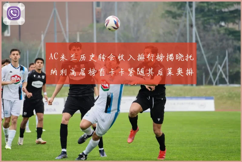 AC米兰历史转会收入排行榜揭晓托纳利高居榜首卡卡紧随其后莱奥排名第四