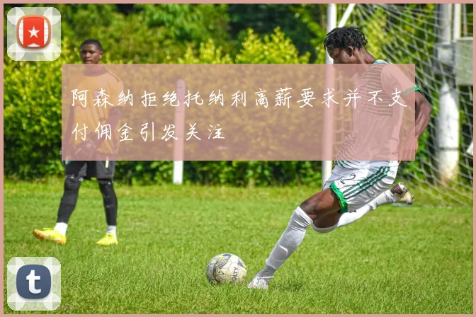 阿森纳拒绝托纳利高薪要求并不支付佣金引发关注