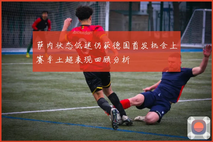 萨内状态低迷仍获德国首发机会上赛季土超表现回顾分析