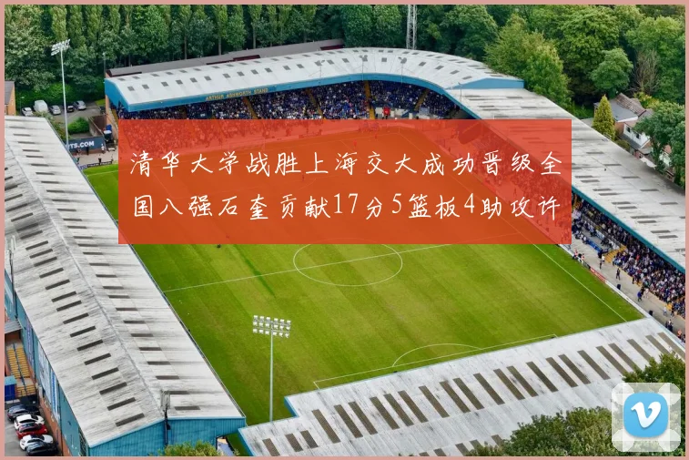 清华大学战胜上海交大成功晋级全国八强石奎贡献17分5篮板4助攻许熙桐斩获16分7篮板