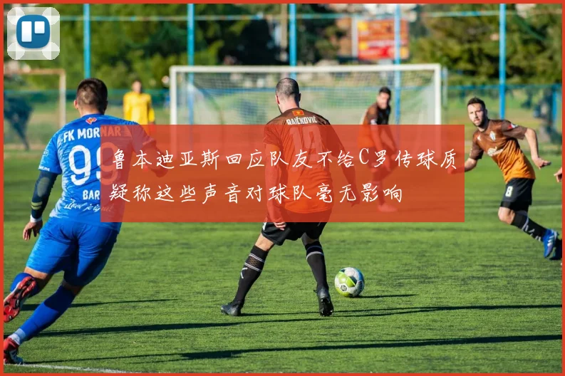 鲁本迪亚斯回应队友不给C罗传球质疑称这些声音对球队毫无影响