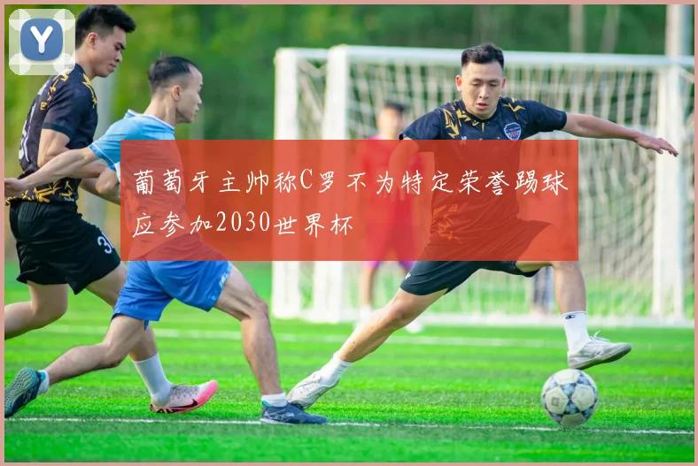葡萄牙主帅称C罗不为特定荣誉踢球应参加2030世界杯