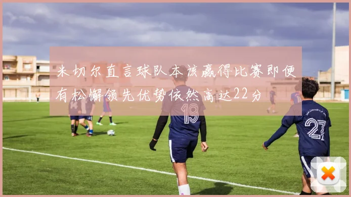 米切尔直言球队本该赢得比赛即便有松懈领先优势依然高达22分