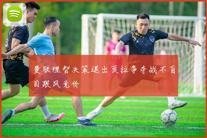 曼联理智决策退出莫拉争夺战不盲目跟风竞价