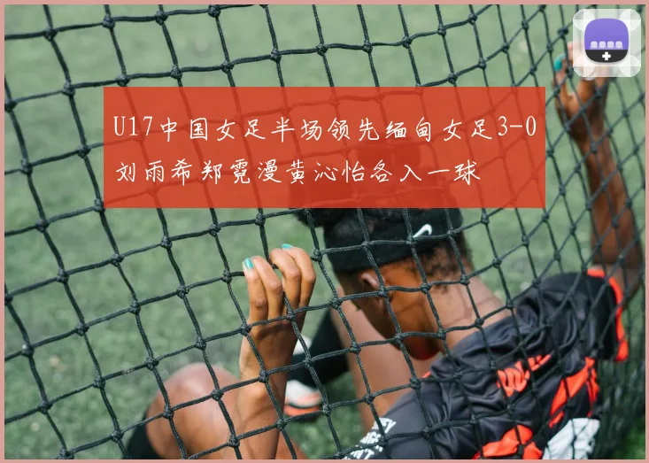 U17中国女足半场领先缅甸女足3-0刘雨希郑霓漫黄沁怡各入一球