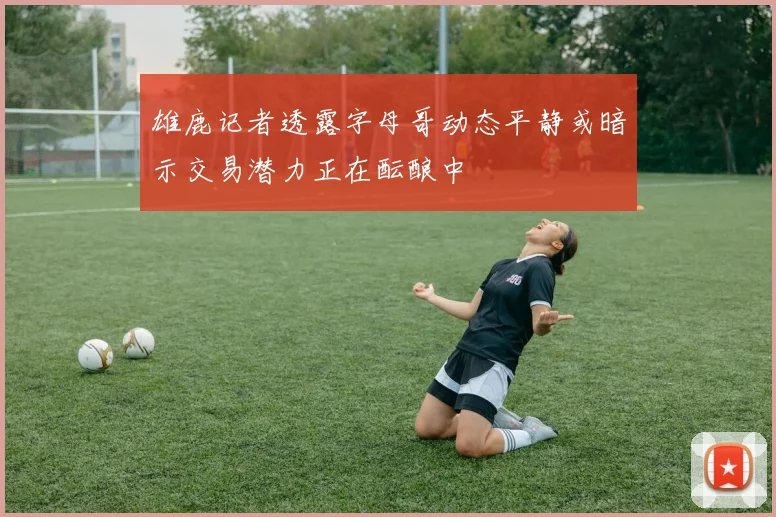 雄鹿记者透露字母哥动态平静或暗示交易潜力正在酝酿中