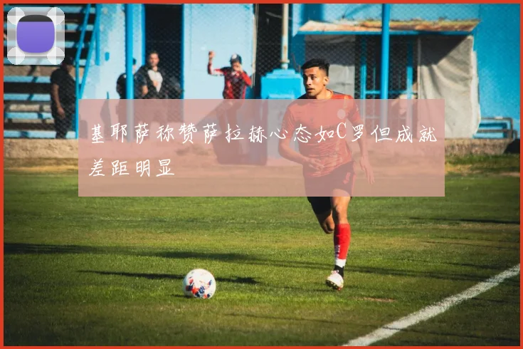 基耶萨称赞萨拉赫心态如C罗但成就差距明显