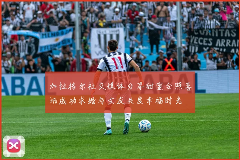 加拉格尔社交媒体分享甜蜜合照喜讯成功求婚与女友共度幸福时光