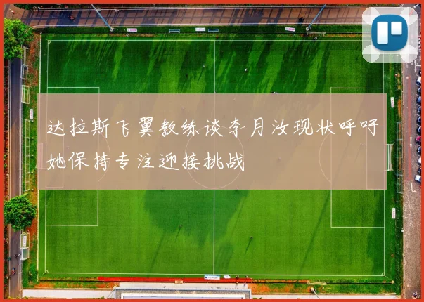 达拉斯飞翼教练谈李月汝现状呼吁她保持专注迎接挑战