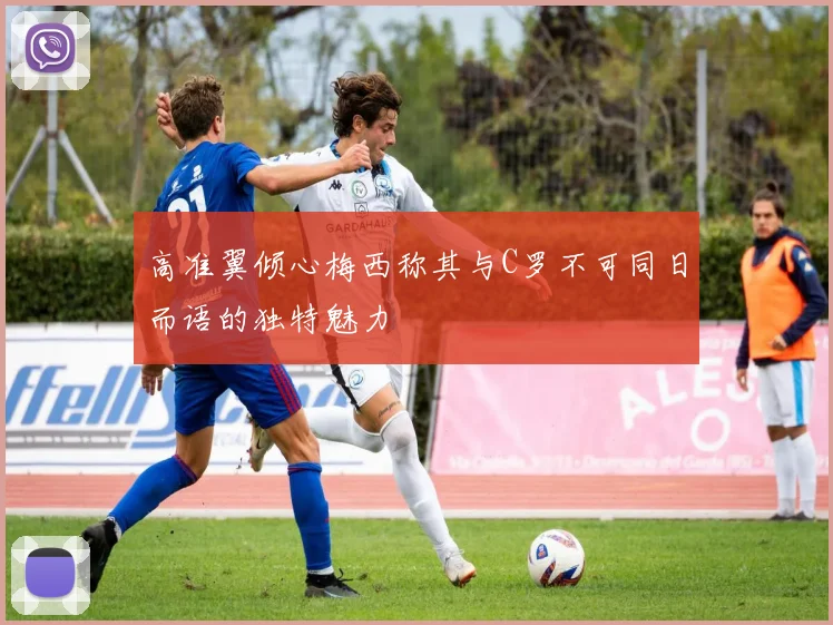 高准翼倾心梅西称其与C罗不可同日而语的独特魅力