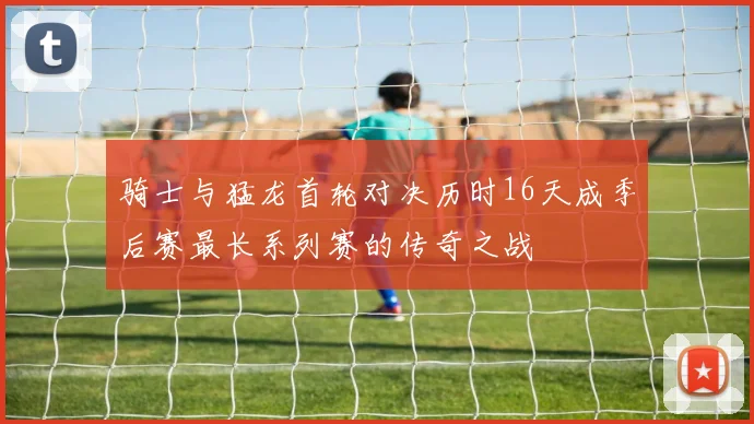 骑士与猛龙首轮对决历时16天成季后赛最长系列赛的传奇之战