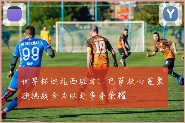 世界杯巡礼西班牙：巴萨核心重聚迎挑战全力以赴争夺荣耀
