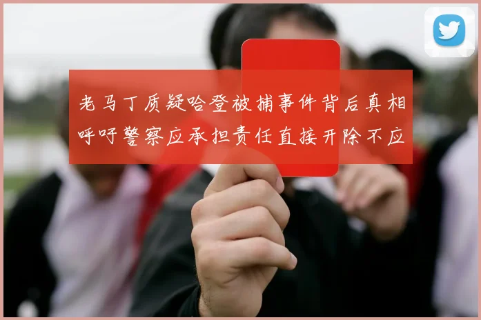 老马丁质疑哈登被捕事件背后真相呼吁警察应承担责任直接开除不应出风头