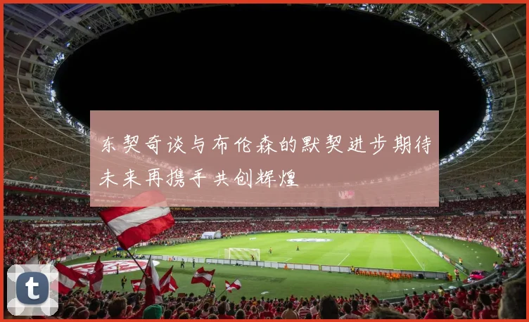 东契奇谈与布伦森的默契进步期待未来再携手共创辉煌