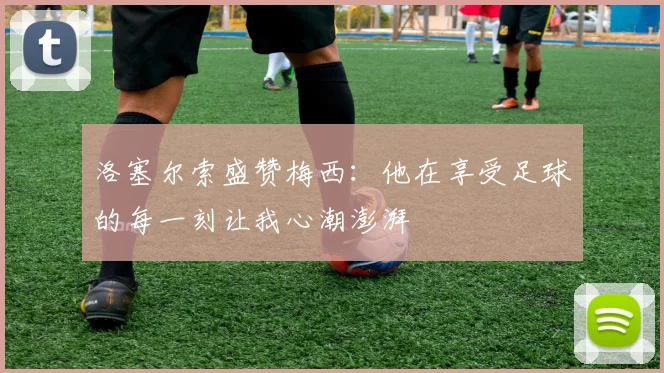 洛塞尔索盛赞梅西：他在享受足球的每一刻让我心潮澎湃