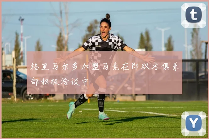 格里马尔多加盟马竞在即双方俱乐部积极洽谈中