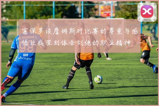 富保罗谈詹姆斯对比赛的尊重与感悟让我深刻体会到他的职业精神