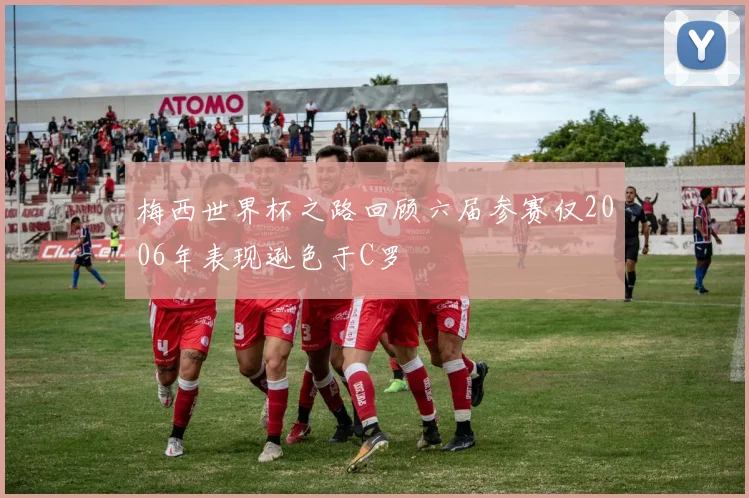 梅西世界杯之路回顾六届参赛仅2006年表现逊色于C罗