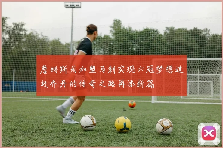 詹姆斯或加盟马刺实现六冠梦想追赶乔丹的传奇之路再添新篇