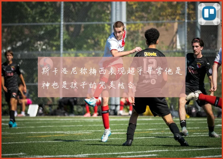 斯卡洛尼称梅西表现超乎寻常他是神也是孩子的完美结合