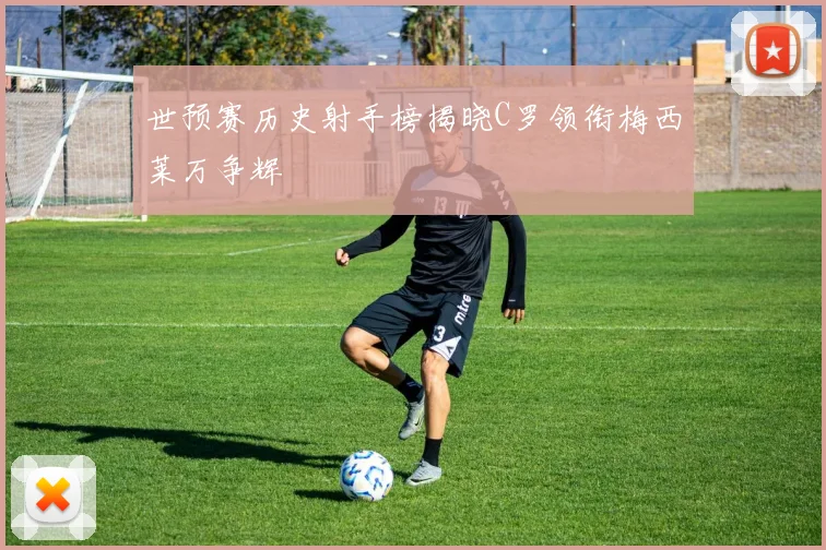 世预赛历史射手榜揭晓C罗领衔梅西莱万争辉