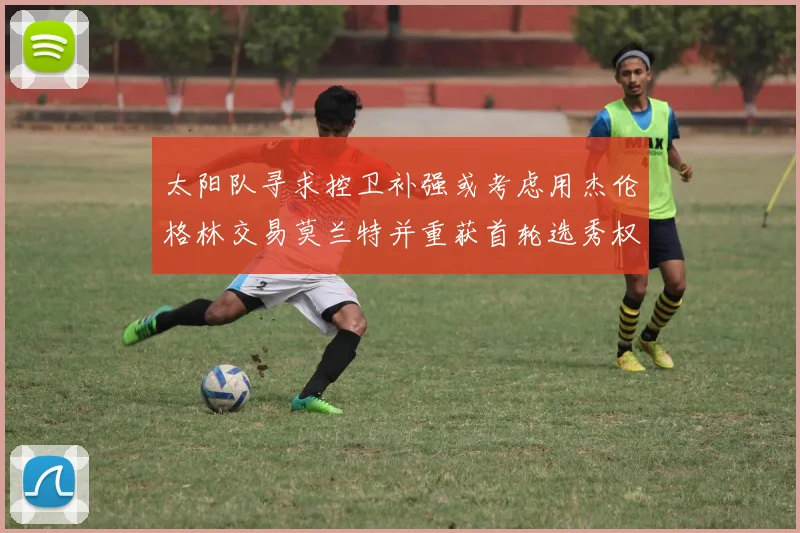 太阳队寻求控卫补强或考虑用杰伦格林交易莫兰特并重获首轮选秀权