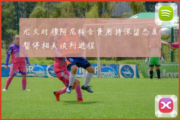 尤文对穆阿尼转会费用持保留态度暂停相关谈判进程