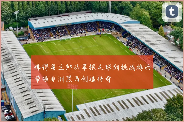 佛得角主帅从草根足球到挑战梅西带领非洲黑马创造传奇