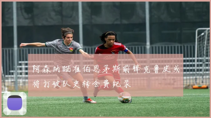 阿森纳瞄准伯恩茅斯前锋克鲁皮或将打破队史转会费纪录